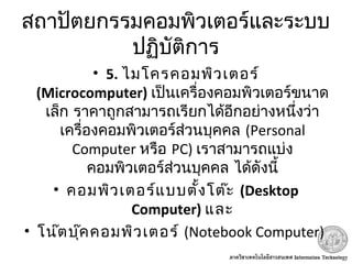 สถาปัตยกรรมคอมพิวเตอร์และระบบ
ปฏิบัติการ
• 5. ไมโครคอมพิวเตอร์
(Microcomputer) เป็นเครื่องคอมพิวเตอร์ขนาด
เล็ก ราคาถูกสามารถเรียกได้อีกอย่างหนึ่งว่า
เครื่องคอมพิวเตอร์ส่วนบุคคล (Personal
Computer หรือ PC) เราสามารถแบ่ง
คอมพิวเตอร์ส่วนบุคคล ได้ดังนี้
• คอมพิวเตอร์แบบตั้งโต๊ะ (Desktop
Computer) และ
• โน๊ตบุ๊คคอมพิวเตอร์ (Notebook Computer)
 