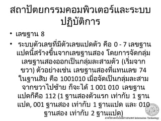 สถาปัตยกรรมคอมพิวเตอร์และระบบ
ปฏิบัติการ
• เลขฐาน 8
•  ระบบตัวเลขที่มีตัวเลขแปดตัว คือ 0 - 7 เลขฐาน
 แปดนี้สร้างขึ้นจากเลขฐานสอง โดยการจัดกลุ่ม
เลขฐานสองออกเป็นกลุ่มละสามตัว (เริ่มจาก
ขวา) ตัวอย่างเช่น เลขฐานสองที่แทนเลข 74
ในฐานสิบ คือ 1001010 เมื่อจัดเป็นกลุ่มละสาม
จากขวาไปซ้าย ก็จะได้ 1 001 010 เลขฐาน
แปดก็คือ 112 (1 ฐานสองตัวแรก เท่ากับ 1 ฐาน
แปด, 001 ฐานสอง เท่ากับ 1 ฐานแปด และ 010
ฐานสอง เท่ากับ 2 ฐานแปด)
 