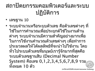 สถาปัตยกรรมคอมพิวเตอร์และระบบ
ปฏิบัติการ
• เลขฐาน 10
• ระบบจำานวนหรือระบบตัวเลข คือตัวเลขต่างๆ ที่
ใช้ในการคำานวณเพื่อประยุกต์ใช้ในงานด้าน
ต่างๆ ระบบจำานวนมีความสำาคัญอย่างมากเพื่อ
ในการใช้งานคำานวณตัวเลขต่างๆ เพื่อทำาการ
ประมวลผลให้ได้ผลลัพธ์ที่จะนำาไปใช้งาน โดย
ทั่วไประบบตัวเลขที่มนุษย์เรารู้จักมากที่สุดคือ
ระบบตัวเลขฐานสิบ (Decimal Number
System) คือเลข 0,1,2,3,4,5,6,7,8,9 รวม
ทั้งหมด 10 ตัว
 