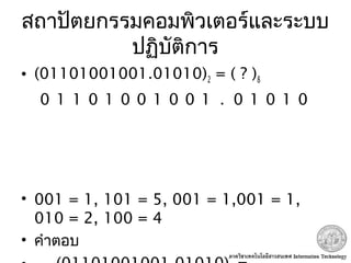 สถาปัตยกรรมคอมพิวเตอร์และระบบ
ปฏิบัติการ
• (01101001001.01010)2 = ( ? )8
• 001 = 1, 101 = 5, 001 = 1,001 = 1,
010 = 2, 100 = 4
• คำาตอบ
0 1 1 0 1 0 0 1 0 0 1 . 0 1 0 1 0
 