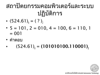 สถาปัตยกรรมคอมพิวเตอร์และระบบ
ปฏิบัติการ
• (524.61)8 = ( ? )2
• 5 = 101, 2 = 010, 4 = 100, 6 = 110, 1
= 001
• คำาตอบ
• (524.61)8
= (101010100.110001)2
 