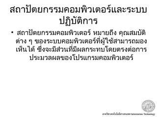 สถาปัตยกรรมคอมพิวเตอร์และระบบ
ปฏิบัติการ
• สถาปัตยกรรมคอมพิวเตอร์ หมายถึง คุณสมบัติ
ต่าง ๆ ของระบบคอมพิวเตอร์ที่ผู้ใช้สามารถมอง
เห็นได้ ซึ่งจะมีส่วนที่มีผลกระทบโดยตรงต่อการ
ประมวลผลของโปรแกรมคอมพิวเตอร์
 