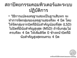 สถาปัตยกรรมคอมพิวเตอร์และระบบ
ปฏิบัติการ
• วิธีการแปลงเลขฐานสองเป็นฐานสิบหก จะ
ทำาการจัดกลุ่มของเลขฐานสองทีละ 4 บิต โดย
ให้จัดกลุ่มจากบิตที่มีนัยสำาคัญน้อยที่สุด (LSD)
ไปบิตที่มีนัยสำาคัญสูงสุด (MSD) ถ้าจับกลุ่มไม่
ครบทีละ 4 บิต ให้เพิ่มดิจิต 0 ข้างหน้าบิตที่มี
นัยสำาคัญสูงสุดจนครบ 4 บิต
 