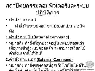 สถาปัตยกรรมคอมพิวเตอร์และระบบ
ปฏิบัติการ
• คำาสั่งของดอส
• คำาสั่งในระบบดอส จะแบ่งออกเป็น 2 ชนิด
คือ
1.คำาสั่งภายใน(Internal Command)
• หมายถึง คำาสั่งที่ถูกบรรจุอยู่ในระบบดอสแล้ว
เมื่อเราเข้าสู่ระบบดอสแล้ว จะสามารถเรียกใช้
คำาสั่งเหล่านี้ได้ทันที
2.คำาสั่งภายนอก(External Command)
• หมายถึง คำาสั่งของดอสที่ถูกเก็บไว้เป็นไฟล์ใน
 
