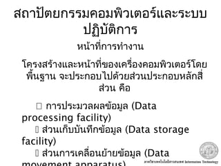 สถาปัตยกรรมคอมพิวเตอร์และระบบ
ปฏิบัติการ
หน้าที่การทำางาน
โครงสร้างและหน้าที่ของเครื่องคอมพิวเตอร์โดย
พื้นฐาน จะประกอบไปด้วยส่วนประกอบหลักสี่
ส่วน คือ
 การประมวลผลข้อมูล (Data
processing facility)
 ส่วนเก็บบันทึกข้อมูล (Data storage
facility)
 ส่วนการเคลื่อนย้ายข้อมูล (Data
 