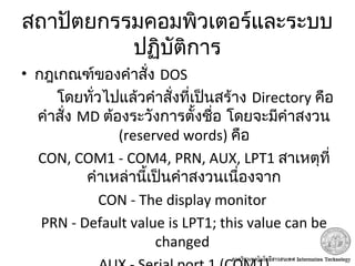 สถาปัตยกรรมคอมพิวเตอร์และระบบ
ปฏิบัติการ
• กฎเกณฑ์ของคำาสั่ง DOS
โดยทั่วไปแล้วคำาสั่งที่เป็นสร้าง Directory คือ
คำาสั่ง MD ต้องระวังการตั้งชื่อ โดยจะมีคำาสงวน
(reserved words) คือ
CON, COM1 - COM4, PRN, AUX, LPT1 สาเหตุที่
คำาเหล่านี้เป็นคำาสงวนเนื่องจาก
CON - The display monitor
PRN - Default value is LPT1; this value can be
changed
 