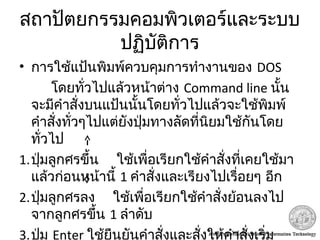 สถาปัตยกรรมคอมพิวเตอร์และระบบ
ปฏิบัติการ
• การใช้แป้นพิมพ์ควบคุมการทำางานของ DOS
โดยทั่วไปแล้วหน้าต่าง Command line นั้น
จะมีคำาสั่งบนแป้นนั้นโดยทั่วไปแล้วจะใช้พิมพ์
คำาสั่งทั่วๆไปแต่ยังปุ่มทางลัดที่นิยมใช้กันโดย
ทั่วไป
1.ปุ่มลูกศรขึ้น ใช้เพื่อเรียกใช้คำาสั่งที่เคยใช้มา
แล้วก่อนหน้านี้ 1 คำาสั่งและเรียงไปเรื่อยๆ อีก
2.ปุ่มลูกศรลง ใช้เพื่อเรียกใช้คำาสั่งย้อนลงไป
จากลูกศรขึ้น 1 ลำาดับ
3.ปุ่ม Enter ใช้ยืนยันคำาสั่งและสั่งให้คำาสั่งเริ่ม
 