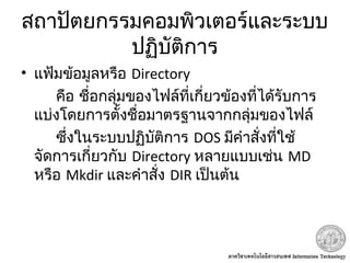 สถาปัตยกรรมคอมพิวเตอร์และระบบ
ปฏิบัติการ
• แฟ้มข้อมูลหรือ Directory
คือ ชื่อกลุ่มของไฟล์ที่เกี่ยวข้องที่ได้รับการ
แบ่งโดยการตั้งชื่อมาตรฐานจากกลุ่มของไฟล์
ซึ่งในระบบปฏิบัติการ DOS มีคำาสั่งที่ใช้
จัดการเกี่ยวกับ Directory หลายแบบเช่น MD
หรือ Mkdir และคำาสั่ง DIR เป็นต้น
 