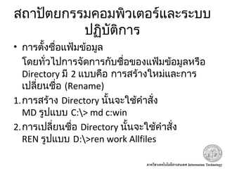 สถาปัตยกรรมคอมพิวเตอร์และระบบ
ปฏิบัติการ
• การตั้งชื่อแฟ้มข้อมูล
โดยทั่วไปการจัดการกับชื่อของแฟ้มข้อมูลหรือ
Directory มี 2 แบบคือ การสร้างใหม่และการ
เปลี่ยนชื่อ (Rename)
1.การสร้าง Directory นั้นจะใช้คำาสั่ง
MD รูปแบบ C:> md c:win
2.การเปลี่ยนชื่อ Directory นั้นจะใช้คำาสั่ง
REN รูปแบบ D:>ren work Allfiles
 