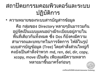 สถาปัตยกรรมคอมพิวเตอร์และระบบ
ปฏิบัติการ
• ความหมายของระบบสารบัญสารข้อมูล
คือ กลุ่มของ Directory หลายๆอันมารวมกัน
อยู่จัดเป็นแบบแผนอย่างมีระเบียบอยู่ภายใน
พื้นที่เดียวกันทั้งหมด ซึ่ง Dos ก็ยังคงมีความ
สามารถและบทบาทในการจัดการ ไฟล์ในรูป
แบบสารบัญข้อมูล (Tree) โดยคำาสั่งส่วนใหญ่ก็
คงยังเป็นคำาสั่งจำาพวก md, ren, del, dir, copy,
xcopy, move เป็นต้น เพียงแต่มีความหลาก
หลายมาขึ้นมาครั้งก่อนๆ
 