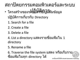 สถาปัตยกรรมคอมพิวเตอร์และระบบ
ปฏิบัติการ• โครงสร้างของระบบสารบัญแฟ้มข้อมูล
ปฏิบัติการเกี่ยวกับ Directory
1. Search for a file
2. Create a file
3. Delete a file
4. List a directory แสดงรายชื่อแฟ้มใน 1
directory
5. Rename a file
6. Traverse the file system แสดง หรือเก็บราย
ชื่อแฟ้มในทุก directory ได้
 