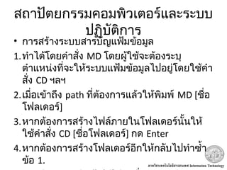 สถาปัตยกรรมคอมพิวเตอร์และระบบ
ปฏิบัติการ
• การสร้างระบบสารบัญแฟ้มข้อมูล
1.ทำาได้โดยคำาสั่ง MD โดยผู้ใช้จะต้องระบุ
ตำาแหน่งที่จะให้ระบบแฟ้มข้อมูลไปอยู่โดยใช้คำา
สั่ง CD ฯลฯ
2.เมื่อเข้าถึง path ที่ต้องการแล้วให้พิมพ์ MD [ชื่อ
โฟลเดอร์]
3.หากต้องการสร้างไฟล์ภายในโฟลเดอร์นั้นให้
ใช้คำาสั่ง CD [ชื่อโฟลเดอร์] กด Enter
4.หากต้องการสร้างโฟลเดอร์อีกให้กลับไปทำาซำ้า
ข้อ 1.
 