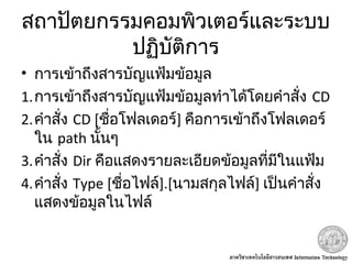 สถาปัตยกรรมคอมพิวเตอร์และระบบ
ปฏิบัติการ
• การเข้าถึงสารบัญแฟ้มข้อมูล
1.การเข้าถึงสารบัญแฟ้มข้อมูลทำาได้โดยคำาสั่ง CD
2.คำาสั่ง CD [ชื่อโฟลเดอร์] คือการเข้าถึงโฟลเดอร์
ใน path นั้นๆ
3.คำาสั่ง Dir คือแสดงรายละเอียดข้อมูลที่มีในแฟ้ม
4.คำาสั่ง Type [ชื่อไฟล์].[นามสกุลไฟล์] เป็นคำาสั่ง
แสดงข้อมูลในไฟล์
 