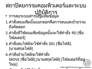 สถาปัตยกรรมคอมพิวเตอร์และระบบ
ปฏิบัติการ
• การลบระบบสารบัญแฟ้มข้อมูล
1.คำาสั่งลบแฟ้มนั้นแยกออกคือการลบและย้ายรวม
ถึงคัดลอก
2.คำาสั่งที่ใช้ลบแฟ้มข้อมูลนั้นจะใช้คำาสั่ง RD [ชื่อ
โฟลเดอร์]
3.คำาสั่งลบไฟล์จะใช้คำาสั่ง DEL [ชื่อไฟล์].
[นามสกุลไฟล์]
4.คำาสั่งย้ายไฟล์จะใช้คำาสั่ง
MOVE [ชื่อไฟล์].[นามสกุลไฟล์] [โฟลเดอร์ที่อยู่
ใหม่]
 