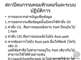 สถาปัตยกรรมคอมพิวเตอร์และระบบ
ปฏิบัติการ
• การออกจากสารบัญแฟ้มข้อมูล
1.การออกจากแฟ้มข้อมูลนั้นยังคงใช้คำาสั่ง CD
2.คำาสั่ง CD.. คือการถอยหลังจาก Path ปัจจุบันไป
1 Path
3.คำาสั่ง CD คือการถอยหลังไปยัง Root path
4.หากต้องการไปยัง Root path อื่นให้พิมพ์ [ไดร์]:
เช่น D:
แต่มีข้อจำาคือไม่สามารถอยู่ใน Path เดียวกันไม่
สามารถใช้ได้ตัวอย่างเช่น
D:>workhotelforweb จะไม่สามารถใช้ D: ได้
 