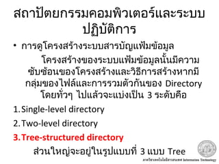 สถาปัตยกรรมคอมพิวเตอร์และระบบ
ปฏิบัติการ
• การดูโครงสร้างระบบสารบัญแฟ้มข้อมูล
โครงสร้างของระบบแฟ้มข้อมูลนั้นมีความ
ซับซ้อนของโครงสร้างและวิธีการสร้างหากมี
กลุ่มของไฟล์และการรวมตัวกันของ Directory
โดยทั่วๆ ไปแล้วจะแบ่งเป็น 3 ระดับคือ
1.Single-level directory
2.Two-level directory
3.Tree-structured directory
ส่วนใหญ่จะอยู่ในรูปแบบที่ 3 แบบ Tree
 