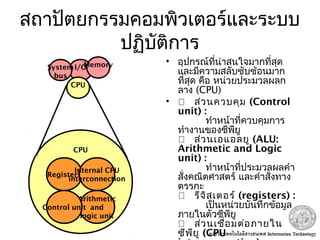 สถาปัตยกรรมคอมพิวเตอร์และระบบ
ปฏิบัติการ
• อุปกรณ์ที่น่าสนใจมากที่สุด
และมีความสลับซับซ้อนมาก
ที่สุด คือ หน่วยประมวลผลก
ลาง (CPU)
•  ส่วนควบคุม (Control
unit) :
ทำาหน้าที่ควบคุมการ
ทำางานของซีพียู
 ส่วนเอแอลยู (ALU:
Arithmetic and Logic
unit) :
ทำาหน้าที่ประมวลผลคำา
สั่งคณิตศาสตร์ และคำาสั่งทาง
ตรรกะ
 รีจิสเตอร์ (registers) :
เป็นหน่วยบันทึกข้อมูล
ภายในตัวซีพียู
 ส่วนเชื่อมต่อภายใน
ซีพียู (CPU
CPU
Registers
Arithmetic
and
logic unit
Internal CPU
interconnection
Control unit
I/OMemorySystem
bus
CPU
 