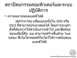 สถาปัตยกรรมคอมพิวเตอร์และระบบ
ปฏิบัติการ
• ความหมายของแบตซ์ไฟล์
(BATCH file) แฟ้มแบบหนึ่งใน DOS หรือ
OS/2 ที่สามารถประมวลผลได้ โดยการระบุคำา
สั่งที่ต้องการให้ดำาเนินการเข้าไป และชื่อสกุล
ของแฟ้มนี้คือ .bat สามารถสร้างขึ้นด้วย Text
Editor ซึ่งไมโครซอฟท์วินโดว์ให้การสนับสนุน
 แบตซ์ไฟล์
 