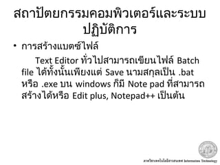 สถาปัตยกรรมคอมพิวเตอร์และระบบ
ปฏิบัติการ
• การสร้างแบตซ์ไฟล์
Text Editor ทั่วไปสามารถเขียนไฟล์ Batch
file ได้ทั้งนั้นเพียงแต่ Save นามสกุลเป็น .bat
หรือ .exe บน windows ก็มี Note pad ที่สามารถ
สร้างได้หรือ Edit plus, Notepad++ เป็นต้น
 