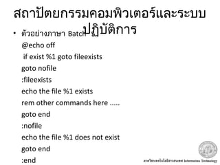 สถาปัตยกรรมคอมพิวเตอร์และระบบ
ปฏิบัติการ• ตัวอย่างภาษา Batch
@echo off
if exist %1 goto fileexists
goto nofile
:fileexists
echo the file %1 exists
rem other commands here .....
goto end
:nofile
echo the file %1 does not exist
goto end
:end
 
