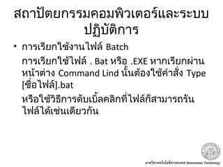 สถาปัตยกรรมคอมพิวเตอร์และระบบ
ปฏิบัติการ
• การเรียกใช้งานไฟล์ Batch
การเรียกใช้ไฟล์ . Bat หรือ .EXE หากเรียกผ่าน
หน้าต่าง Command Lind นั้นต้องใช้คำาสั่ง Type
[ชื่อไฟล์].bat
หรือใช้วิธีการดับเบิ้ลคลิกที่ไฟล์ก็สามารถรัน
ไฟล์ได้เช่นเดียวกัน
 