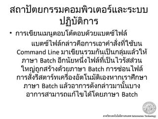 สถาปัตยกรรมคอมพิวเตอร์และระบบ
ปฏิบัติการ
• การเขียนเมนูตอบโต้ตอบด้วยแบตซ์ไฟล์
แบตซ์ไฟล์กล่าวคือการเอาคำาสั่งที่ใช้บน
Command Line มาเขียนรวมกันเป็นกลุ่มแล้วให้
ภาษา Batch อีกนัยหนึ่งไฟล์ที่เป็นไวรัสส่วน
ใหญ่ถูกสร้างด้วยภาษา Batch การซ่อนไฟล์
การสั่งรีสตาร์ทเครื่องอัตโนมัติเองหากเราศึกษา
ภาษา Batch แล้วอาการดังกล่าวมานั้นบาง
อาการสามารถแก้ไขได้โดยภาษา Batch
 