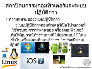 สถาปัตยกรรมคอมพิวเตอร์และระบบ
ปฏิบัติการ
• ความหมายของระบบปฏิบัติการ
ระบบปฏิบัติการคอมพิวเตอร์เป็นโปรแกรมที่
ใช้ควบคุมการทำางานของเครื่องคอมพิวเตอร์
เพื่อให้อุปกรณ์ทำางานตามที่ได้ออกแบบไว้ โดย
ทั่วไปเครื่องคอมพิวเตอร์ขนาดใหญ่จะมีระบบ
ปฏิบัติการที่ใหญ่ซับซ้อนและทำางานได้มากกว่า
 เครื่องคอมพิวเตอร์ขนาดเล็ก
 