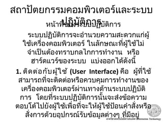 สถาปัตยกรรมคอมพิวเตอร์และระบบ
ปฏิบัติการหน้าที่ของระบบปฏิบัติการ
ระบบปฏิบัติการจะอำานวยความสะดวกแก่ผู้
ใช้เครื่องคอมพิวเตอร์ ในลักษณะที่ผู้ใช้ไม่
 จำาเป็นต้องทราบกลไกการทำางาน หรือ
 ฮาร์ดแวร์ของระบบ แบ่งออกได้ดังนี้
1. ติดต่อกับผู้ใช้ (User Interface)  คือ ผู้ที่ใช้
สามารถที่จะติดต่อหรือควบคุมการทำางานของ
เครื่องคอมพิวเตอร์ผ่านทางด้านระบบปฏิบัติ
 การ โดยที่ระบบปฏิบัติการนั้นจะส่งข้อความ
ตอบโต้ไปยังผู้ใช้เพื่อที่จะให้ผู้ใช้ป้อนคำาสั่งหรือ
 สั่งการด้วยอุปกรณ์รับข้อมูลต่างๆ ที่มีอยู่
 