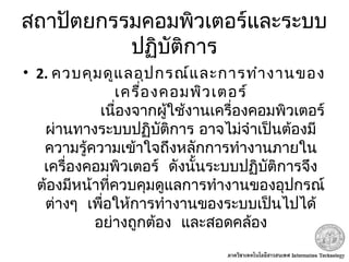 สถาปัตยกรรมคอมพิวเตอร์และระบบ
ปฏิบัติการ
• 2. ควบคุมดูแลอุปกรณ์และการทำางานของ
เครื่องคอมพิวเตอร์
             เนื่องจากผู้ใช้งานเครื่องคอมพิวเตอร์
ผ่านทางระบบปฏิบัติการ อาจไม่จำาเป็นต้องมี
ความรู้ความเข้าใจถึงหลักการทำางานภายใน
 เครื่องคอมพิวเตอร์ ดังนั้นระบบปฏิบัติการจึง
ต้องมีหน้าที่ควบคุมดูแลการทำางานของอุปกรณ์
 ต่างๆ เพื่อให้การทำางานของระบบเป็นไปได้
 อย่างถูกต้อง และสอดคล้อง
 