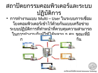 สถาปัตยกรรมคอมพิวเตอร์และระบบ
ปฏิบัติการ
• การทำางานแบบ Multi – User ในระบบการเชื่อม
โยงคอมพิวเตอร์เข้าไว้ด้วยกันแบบเครือข่าย
ระบบปฏิบัติการที่ทำาหน้าที่ควบคุมความสามารถ
ในการทำางานกับผู้ใช้ได้หลาย ๆ คน ขณะที่มี
การประมวลผลของงานพร้อม ๆ กัน
 