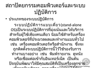 สถาปัตยกรรมคอมพิวเตอร์และระบบ
ปฏิบัติการ
• ประเภทของระบบปฏิบัติการ
ระบบปฏิบัติการแบบเดี่ยว(stand-alone
OS)เป็นระบบปฏิบัติการที่มุ่งเน้นและให้บริการ
สำาหรับผู้ใช้เพียงคนเดียว นิยมใช้สำาหรับเครื่อง
 คอมพิวเตอร์ที่ประมวลผลและทำางานแบบทั่วไป
   เช่น เครื่องคอมพิวเตอร์หรือสำานักงาน ซึ่งจะ
ถูกติดตั้งระบบปฏิบัติการนี้ไว้ใช้รองรับการ
     ทำางานบางอย่าง เช่น พิมพ์รายงาน ดูหนัง
   หรือเชื่อมต่อเข้ากับอินเทอร์เน็ต เป็นต้น
ปัจจุบันพัฒนาให้มีคุณสมบัติที่เป็นเครื่องลูกข่าย
 