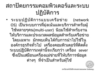 สถาปัตยกรรมคอมพิวเตอร์และระบบ
ปฏิบัติการ
•     ระบบปฏิบัติการแบบเครือข่าย (network
OS) เป็นระบบการที่มุ่งเน้นและบริการสำาหรับผู้
ใช้หลายๆคน(multi-user) นิยมใช้สำาหรับงาน
ให้บริการและประมวลผลข้อมูลสำาหรับเครือข่าย
 โดยเฉพาะ มักพบเห็นได้กับการนำาไปใช้ใน
 องค์กรธุรกิจทั่วไป เครื่องคอมพิวเตอร์ที่ติดตั้ง
 ระบบปฏิบัติการเหล่านี้จะเรียกว่า เครื่อง sever
ซึ่งเป็นเสมือนเครื่องแม่ข่ายที่ให้บริการข้อมูล
 ต่างๆ ที่จำาเป็นสำาหรับผุ้ใช้
 