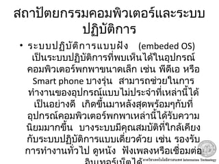 สถาปัตยกรรมคอมพิวเตอร์และระบบ
ปฏิบัติการ
• ระบบปฏิบัติการแบบฝัง   (embeded OS)
เป็นระบบปฏิบัติการที่พบเห็นได้ในอุปกรณ์
คอมพิวเตอร์พกพาขนาดเล็ก เช่น พีดีเอ หรือ
Smart phone  บางรุ่น สามารถช่วยในการ
ทำางานของอุปกรณ์แบบไม่ประจำาที่เหล่านี้ได้
 เป็นอย่างดี เกิดขึ้นมาหลังสุดพร้อมๆกับที่
อุปกรณ์คอมพิวเตอร์พกพาเหล่านี้ได้รับความ
 นิยมมากขึ้น บางระบบมีคุณสมบัติที่ใกล้เคียง
กับระบบปฏิบัติการแบบเดี่ยวด้วย เช่น รองรับ
 การทำางานทั่วไป ดูหนัง ฟังเพลงหรือเชื่อมต่อ
 