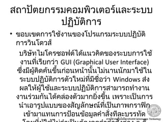 สถาปัตยกรรมคอมพิวเตอร์และระบบ
ปฏิบัติการ
• ขอบเขตการใช้งานของโปรแกรมระบบปฏิบัติ
การวินโดวส์
บริษัทไมโครซอฟต์ได้แนวคิดของระบบการใช้
งานที่เรียกว่า GUI (Graphical User Interface)
ซึ่งมีผู้คิดค้นขึ้นก่อนหน้านั้นไม่นานนักมาใช้ใน
ระบบปฏิบัติการตัวใหม่ที่มีชื่อว่า Windows ส่ง
ผลให้ผู้ใช้และระบบปฏิบัติการสามารถทำางาน
งานร่วมกันได้คล่องตัวมากยิ่งขึ้น เพราะเป็นการ
นำาเอารูปแบบของสัญลักษณ์ที่เป็นภาพกราฟิก
เข้ามาแทนการป้อนข้อมูลคำาสั่งทีละบรรทัด
 