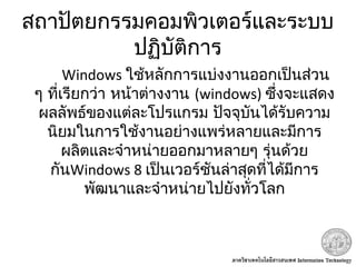 สถาปัตยกรรมคอมพิวเตอร์และระบบ
ปฏิบัติการ
Windows ใช้หลักการแบ่งงานออกเป็นส่วน
ๆ ที่เรียกว่า หน้าต่างงาน (windows) ซึ่งจะแสดง
ผลลัพธ์ของแต่ละโปรแกรม ปัจจุบันได้รับความ
นิยมในการใช้งานอย่างแพร่หลายและมีการ
ผลิตและจำาหน่ายออกมาหลายๆ รุ่นด้วย
กันWindows 8 เป็นเวอร์ชันล่าสุดที่ได้มีการ
พัฒนาและจำาหน่ายไปยังทั่วโลก
 