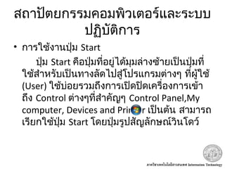 สถาปัตยกรรมคอมพิวเตอร์และระบบ
ปฏิบัติการ
• การใช้งานปุ่ม Start
ปุ่ม Start คือปุ่มที่อยู่ได้มุมล่างซ้ายเป็นปุ่มที่
ใช้สำาหรับเป็นทางลัดไปสู่โปรแกรมต่างๆ ที่ผู้ใช้
(User) ใช้บ่อยรวมถึงการเปิดปิดเครื่องการเข้า
ถึง Control ต่างๆที่สำาคัญๆ Control Panel,My
computer, Devices and Printer เป็นต้น สามารถ
เรียกใช้ปุ่ม Start โดยปุ่มรูปสัญลักษณ์วินโดว์
 