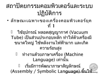 สถาปัตยกรรมคอมพิวเตอร์และระบบ
ปฏิบัติการ
• ลักษณะเฉพาะของเครื่องคอมพิวเตอร์ยุค
ที่ 1
 ใช้อุปกรณ์ หลอดสุญญากาศ (Vacuum
Tube) เป็นส่วนประกอบหลัก ทำาให้ตัวเครื่องมี
ขนาดใหญ่ ใช้พลังงานไฟฟ้ามาก และเกิด
ความร้อนสูง
 ทำางานด้วยภาษาเครื่อง (Machine
Language) เท่านั้น
 เริ่มมีการพัฒนาภาษาสัญลักษณ์
(Assembly / Symbolic Language) ขึ้นใช้
 