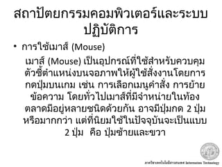 สถาปัตยกรรมคอมพิวเตอร์และระบบ
ปฏิบัติการ
• การใช้เมาส์ (Mouse)
 เมาส์ (Mouse) เป็นอุปกรณ์ที่ใช้สำาหรับควบคุม
ตัวชี้ตำาแหน่งบนจอภาพให้ผู้ใช้สั่งงานโดยการ
กดปุ่มบนเกม เช่น การเลือกเมนูคำาสั่ง การย้าย
ข้อความ โดยทั่วไปเมาส์ที่มีจำาหน่ายในท้อง
ตลาดมีอยู่หลายชนิดด้วยกัน อาจมีปุ่มกด 2 ปุ่ม
หรือมากกว่า แต่ที่นิยมใช้ในปัจจุบันจะเป็นแบบ
2  ปุ่ม คือ ปุ่มซ้ายและขวา
 