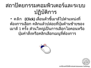 สถาปัตยกรรมคอมพิวเตอร์และระบบ
ปฏิบัติการ
•  คลิก (Click) เลื่อนตัวชี้เมาส์ไปตำาแหน่งที่
ต้องการเลือก คลิกแล้วปล่อยที่ปุ่มด้านซ้ายของ
เมาส์ 1 ครั้ง ส่วนใหญ่เป็นการเลือกไอคอนหรือ
ปุ่มคำาสั่งหรือคลิกเลือกเมนูที่ต้องการ
 