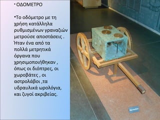 • ΟΔΟΜΕΤΡΟ
•Το οδόμετρο με τη
χρήση κατάλληλα
ρυθμισμένων γραναζιών
μετρούσε αποστάσεις .
Ήταν ένα από τα
πολλά μετρητικά
όργανα που
χρησιμοποιήθηκαν ,
όπως οι διόπτρες, οι
χωροβάτες , οι
αστρολάβοι ,τα
υδραυλικά ωρολόγια,
και ζυγοί ακριβείας.
 