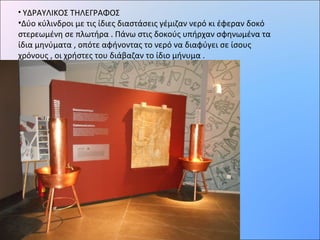 • ΥΔΡΑΥΛΙΚΟΣ ΤΗΛΕΓΡΑΦΟΣ
•Δύο κύλινδροι με τις ίδιες διαστάσεις γέμιζαν νερό κι έφεραν δοκό
στερεωμένη σε πλωτήρα . Πάνω στις δοκούς υπήρχαν σφηνωμένα τα
ίδια μηνύματα , οπότε αφήνοντας το νερό να διαφύγει σε ίσους
χρόνους , οι χρήστες του διάβαζαν το ίδιο μήνυμα .
 