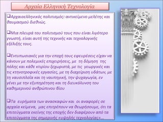 Αρχαία Ελληνική Τεχνολογία
Αρχαιοελληνικός πολιτισμός: αντικείμενο μελέτης και
θαυμασμού διεθνώς.
Μια πλευρά του πολιτισμού τους που είναι λιγότερο
γνωστή, είναι αυτή της τεχνικής και τεχνολογικής
εξέλιξής τους.
Εντυπωσιακές για την εποχή τους εφευρέσεις είχαν να
κάνουν με πολεμικές επιχειρήσεις, με τη δόμηση της
πόλης και κάθε κτιρίου ξεχωριστά, με τις γεωργικές και
τις κτηνοτροφικές εργασίες, με τη διαχείριση υδάτων, με
τη ναυσιπλοΐα και τη ναυπηγική, την ψυχαγωγία, εν
γένει με την εξυπηρέτηση και τη διευκόλυνση του
καθημερινού ανθρώπινου βίου
Τα ευρήματα των ανασκαφών και οι αναφορές σε
αρχαία κείμενα, μας επιτρέπουν να θεωρήσουμε, ότι τα
επιτεύγματα εκείνης της εποχής δεν διαφέρουν από τα
επιτεύγματα της σημερινής «υψηλής τεχνολογίας»...
 