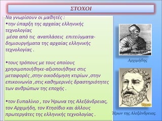 ΣΤΟΧΟΙ
Να γνωρίσουν οι μαθητές :
•την ύπαρξη της αρχαίας ελληνικής
τεχνολογίας
μέσα από τις αναπλάσεις επιτεύγματα-
δημιουργήματα της αρχαίας ελληνικής
τεχνολογίας .
•τους τρόπους με τους οποίους
χρησιμοποιήθηκε-αξιοποιήθηκε στις
μεταφορές ,στην οικοδόμηση κτιρίων ,στην
επικοινωνία ,στις καθημερινές δραστηριότητες
των ανθρώπων της εποχής .
•τον Ευπαλίνιο , τον Ήρωνα της Αλεξάνδρειας,
τον Αρχιμήδη, τον Κτησίβιο και άλλους
πρωτεργάτες της ελληνικής τεχνολογίας . Ήρων της Αλεξάνδρειας,
Αρχιμήδης
 