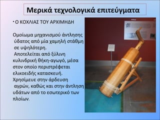 Μερικά τεχνολογικά επιτεύγματα
• Ο ΚΟΧΛΙΑΣ ΤΟΥ ΑΡΧΙΜΗΔΗ
Ομοίωμα μηχανισμού άντλησης
ύδατος από μία χαμηλή στάθμη
σε υψηλότερη.
Αποτελείται από ξύλινη
κυλινδρική θήκη-αγωγό, μέσα
στον οποίο περιστρέφεται
ελικοειδής κατασκευή.
Χρησίμευε στην άρδευση
αγρών, καθώς και στην άντληση
υδάτων από το εσωτερικό των
πλοίων.
 