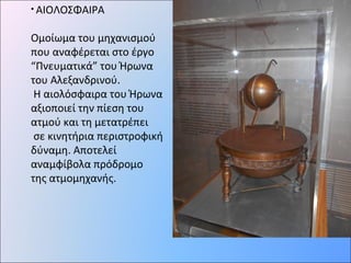 • ΑΙΟΛΟΣΦΑΙΡΑ
Ομοίωμα του μηχανισμού
που αναφέρεται στο έργο
“Πνευματικά” του Ήρωνα
του Αλεξανδρινού.
Η αιολόσφαιρα του Ήρωνα
αξιοποιεί την πίεση του
ατμού και τη μετατρέπει
σε κινητήρια περιστροφική
δύναμη. Αποτελεί
αναμφίβολα πρόδρομο
της ατμομηχανής.
 