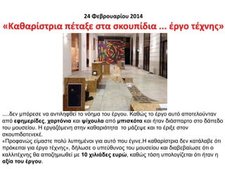 24 Φεβρουαρίου 2014
«Καθαρίστρια πέταξε στα σκουπίδια ... έργο τέχνης»
…..δεν μπόρεσε να αντιληφθεί το νόημα του έργου. Καθώς το έργο αυτό αποτελούνταν
από εφημερίδες, χαρτόνια και ψίχουλα από μπισκότα και ήταν διάσπαρτο στο δάπεδο
του μουσείου. Η εργαζόμενη στην καθαριότητα το μάζεψε και το έριξε στον
σκουπιδοτενεκέ.
«Προφανώς είμαστε πολύ λυπημένοι για αυτό που έγινε.H καθαρίστρια δεν κατάλαβε ότι
πρόκειται για έργο τέχνης», δήλωσε ο υπεύθυνος του μουσείου και διαβεβαίωσε ότι ο
καλλιτέχνης θα αποζημιωθεί με 10 χιλιάδες ευρώ, καθώς τόση υπολογίζεται ότι ήταν η
αξία του έργου.
 