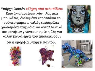 Υπάρχει λοιπόν «Τέχνη από σκουπίδια»
Κουτάκια αναψυκτικών,πλαστικά
μπουκάλια, διαλυμένα καροτσάκια του
σούπερ-μάρκετ, παλιές κατσαρόλες,
χαλασμένα παιχνίδια και ανταλλακτικά
αυτοκινήτων γίνονται η πρώτη ύλη για
καλλιτεχνικά έργα που αποδεικνύουν
ότι η ομορφιά υπάρχει παντού.
 