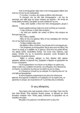 Αυτό τη στενοχωρούσε πάρα πολύ κι έτσι στενοχωρημένη κάθισε στην
αυλή του σπιτιού της και συλλογιζόταν.
– Τι να κάνω, τι να κάνω. Δεν μπορώ να βλέπω τόση δυστυχία.
Το σπουργίτι που την είδε τόσο στενοχωρημένη – και που την
αγαπούσε γιατί κάθε μέρα του έριχνε σπόρους και ψίχουλα – δεν άντεξε και
πέταξε βαθιά στο δάσος. Εκεί βρήκε την καλή νεράιδα και της είπε:
– Τρέξε, καλή νεράιδα, η Ελιά είναι πολύ στενοχωρημένη, χλωμή κι
αδύνατη.
Η καλή νεράιδα ανήσυχη έτρεξε στην αυλή της Ελιάς και τη ρώτησε:
– Τι έχεις, Ελιά μου, κι είσαι τόσο λυπημένη;
– Αχ, καλή μου νεράιδα. Δεν μπορώ να βλέπω τόση φτώχεια και
δυστυχία γύρω μου.
– Και τι θέλεις, δηλαδή;
– Θέλω να τους γίνω χρήσιμη. Θέλω να τους προσφέρω κάτι πολύτιμο
που να τους δώσει ζωή και χαρά.
– Το θέλεις αλήθεια τόσο πολύ;
– Και βέβαια το θέλω, δε βλέπεις πως έλιωσα από τη στενοχώρια μου;
– Τότε σταμάτησε να στενοχωριέσαι. Θα σε κάνω αυτό που θέλεις. Και
τσουπ! την άγγιξε με το ραβδάκι της κι αμέσως η Ελιά έγινε ένα μεγάλο δέντρο,
που έβγαλε φύλλα, λουλουδάκια άσπρα, που έγιναν ελιές πράσινες, μωβ,
μαύρες. Έπεσαν στη γη, τα κουκούτσια φύτρωσαν, έγιναν δεντράκια και
σχημάτισαν ένα μεγάλο ελαιώνα.
Ήρθαν οι γείτονες, μάζεψαν τις ελιές, έβγαλαν λάδι, έφαγαν,
χόρτασαν, ρόδισαν τα μάγουλά τους, ζωήρεψαν κι άρχισαν να χαμογελούν και
να ζουν ευτυχισμένοι.
Για να ευχαριστήσουν την ελιά και να της δείξουν την αγάπη τους,
πήραν το λάδι τους, το έβαλαν στο καντήλι, για να θυμίζουν στην Παναγιά και
στο Χριστό, την καλοσύνη της ελιάς και την αγάπη της για τον κόσμο.
Κι η Παναγιά με τη σειρά της την ευλόγησε. Κι ο Χριστός κάτω απ’ την
ελιά ήρθε και ξεκουράστηκε.
Κι εκείνη καμάρωνε ευχαριστημένη στη μέση στον ελαιώνα και
φρόντιζε, όταν έρχονται οι άνθρωποι να τη μαζέψουν νά ’ναι γεμάτη ελιές, να
χορταίνουν οι φτωχοί, και να φωτίζονται απ’ τις καντήλες όλες οι εκκλησιές.
Οι τρεις αδελφούλες
Τρεις άγριες ελιές είχαν φυτρώσει επάνω σ’ ένα λόφο. Γύρω τους δεν
ήταν άλλα δέντρα. Όταν φυσούσε δυνατός άνεμος, τα αδύνατα και λεπτά
δεντράκια υπέφεραν πολύ. Πολλές φορές κινδύνευαν να ξεριζωθούν και να
στρωθούν στο χώμα.
Μια μέρα η πιο μικρή και η πιο αδύνατη από τις τρεις είπε:
 