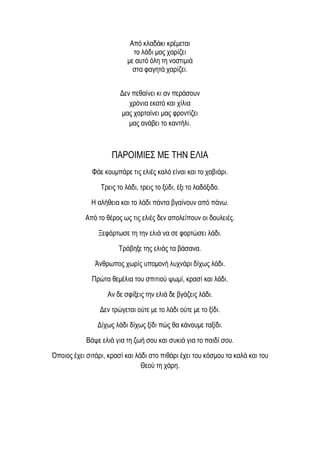 Από κλαδάκι κρέμεται
το λάδι μας χαρίζει
με αυτό όλη τη νοστιμιά
στα φαγητά χαρίζει.
Δεν πεθαίνει κι αν περάσουν
χρόνια εκατό και χίλια
μας χορταίνει μας φροντίζει
μας ανάβει το καντήλι.
ΠΑΡΟΙΜΙΕΣ ΜΕ ΤΗΝ ΕΛΙΑ
Φάε κουμπάρε τις ελιές καλό είναι και το χαβιάρι.
Τρεις το λάδι, τρεις το ξύδι, έξι το λαδόξιδο.
Η αλήθεια και το λάδι πάντα βγαίνουν από πάνω.
Από το θέρος ως τις ελιές δεν απολείπουν οι δουλειές.
Ξεφόρτωσε τη την ελιά να σε φορτώσει λάδι.
Τράβηξε της ελιάς τα βάσανα.
Άνθρωπος χωρίς υπομονή λυχνάρι δίχως λάδι.
Πρώτα θεμέλια του σπιτιού ψωμί, κρασί και λάδι.
Αν δε σφίξεις την ελιά δε βγάζεις λάδι.
Δεν τρώγεται ούτε με το λάδι ούτε με το ξίδι.
Δίχως λάδι δίχως ξίδι πώς θα κάνουμε ταξίδι.
Βάψε ελιά για τη ζωή σου και συκιά για το παιδί σου.
Όποιος έχει σιτάρι, κρασί και λάδι στο πιθάρι έχει του κόσμου τα καλά και του
Θεού τη χάρη.
 