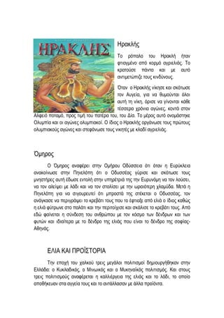 Ηρακλής
Το ρόπαλο του Ηρακλή ήταν
φτιαγμένο από κορμό αγριελιάς. Το
κρατούσε πάντα και με αυτό
αντιμετώπιζε τους κινδύνους.
Όταν ο Ηρακλής νίκησε και σκότωσε
τον Αυγεία, για να θυμούνται όλοι
αυτή τη νίκη, όρισε να γίνονται κάθε
τέσσερα χρόνια αγώνες, κοντά στον
Αλφειό ποταμό, προς τιμή του πατέρα του, του Δία. Το μέρος αυτό ονομάστηκε
Ολυμπία και οι αγώνες ολυμπιακοί. Ο ίδιος ο Ηρακλής οργάνωσε τους πρώτους
ολυμπιακούς αγώνες και στεφάνωσε τους νικητές με κλαδί αγριελιάς.
Όμηρος
Ο Όμηρος αναφέρει στην Ομήρου Οδύσσεια ότι όταν η Ευρύκλεια
ανακοίνωσε στην Πηνελόπη ότι ο Οδυσσέας γύρισε και σκότωσε τους
μνηστήρες αυτή έδωσε εντολή στην υπηρέτριά της την Ευρυνόμη να τον λούσει,
να τον αλείψει με λάδι και να τον στολίσει με την ωραιότερη χλαμύδα. Μετά η
Πηνελόπη για να σιγουρευτεί ότι μπροστά της στέκεται ο Οδυσσέας, τον
ανάγκασε να περιγράψει το κρεβάτι τους που το έφτιαξε από ελιά ο ίδιος καθώς
η ελιά φύτρωνε στο παλάτι και την περιτοίχισε και σκάλισε το κρεβάτι τους. Από
εδώ φαίνεται η σύνδεση του ανθρώπου με τον κόσμο των δένδρων και των
φυτών και ιδιαίτερα με το δένδρο της ελιάς που είναι το δένδρο της σοφίας-
Αθηνάς.
ΕΛΙΑ ΚΑΙ ΠΡΟΪΣΤΟΡΙΑ
Την εποχή του χαλκού τρεις μεγάλοι πολιτισμοί δημιουργήθηκαν στην
Ελλάδα: ο Κυκλαδικός, ο Μινωικός και ο Μυκηναϊκός πολιτισμός. Και στους
τρεις πολιτισμούς αναφέρεται η καλλιέργεια της ελιάς και το λάδι, το οποίο
αποθήκευαν στα αγγεία τους και το αντάλλασαν με άλλα προϊόντα.
 